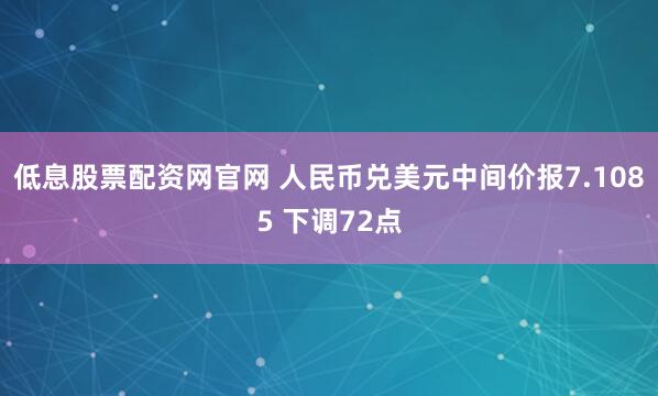 低息股票配资网官网 人民币兑美元中间价报7.1085 下调72点