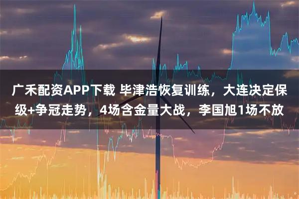 广禾配资APP下载 毕津浩恢复训练，大连决定保级+争冠走势，4场含金量大战，李国旭1场不放