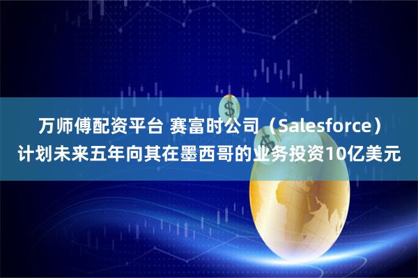 万师傅配资平台 赛富时公司（Salesforce）计划未来五年向其在墨西哥的业务投资10亿美元
