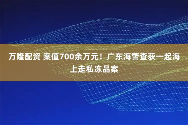 万隆配资 案值700余万元！广东海警查获一起海上走私冻品案