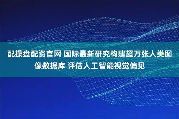配操盘配资官网 国际最新研究构建超万张人类图像数据库 评估人工智能视觉偏见