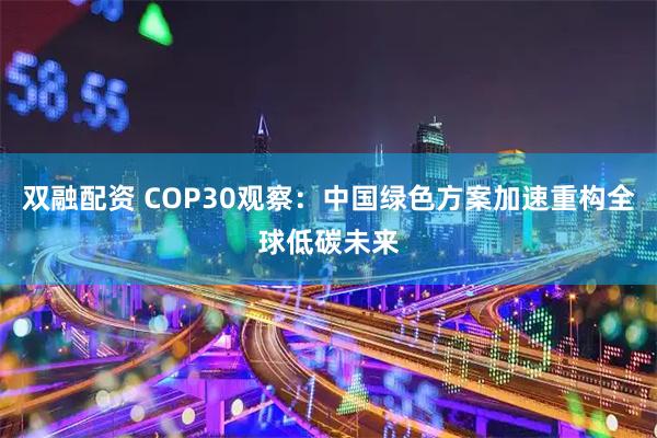 双融配资 COP30观察：中国绿色方案加速重构全球低碳未来