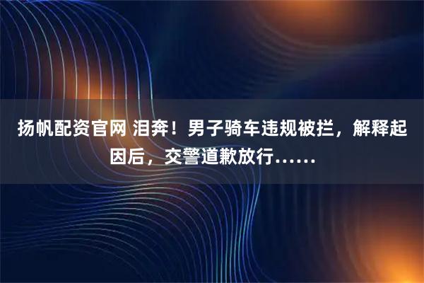 扬帆配资官网 泪奔！男子骑车违规被拦，解释起因后，交警道歉放行……