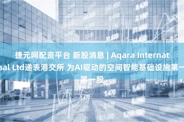 捷元网配资平台 新股消息 | Aqara International Ltd递表港交所 为AI驱动的空间智能基础设施第一股