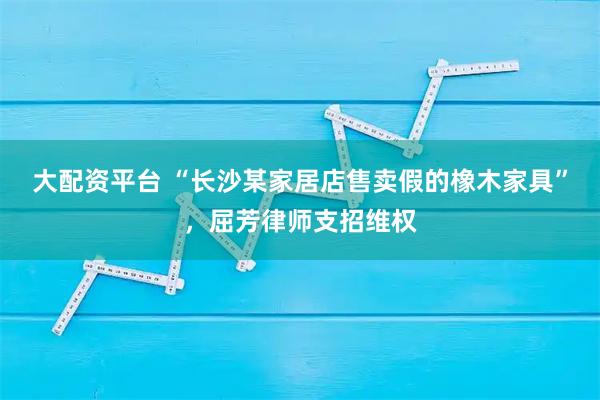 大配资平台 “长沙某家居店售卖假的橡木家具”，屈芳律师支招维权