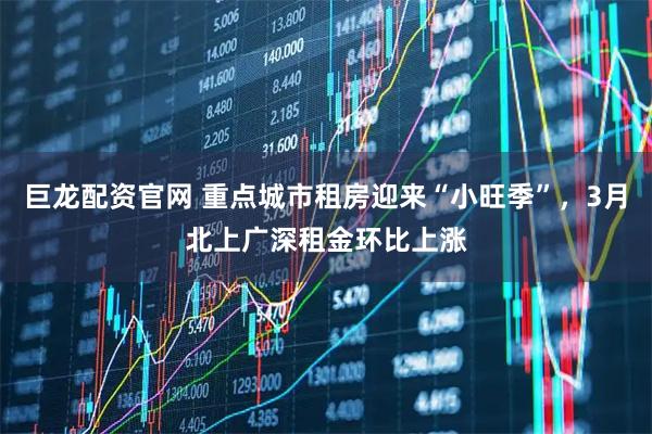 巨龙配资官网 重点城市租房迎来“小旺季”，3月北上广深租金环比上涨