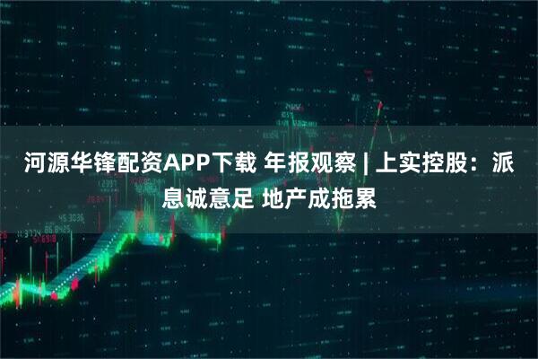 河源华锋配资APP下载 年报观察 | 上实控股：派息诚意足 地产成拖累