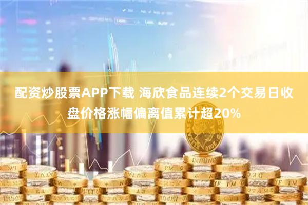 配资炒股票APP下载 海欣食品连续2个交易日收盘价格涨幅偏离值累计超20%