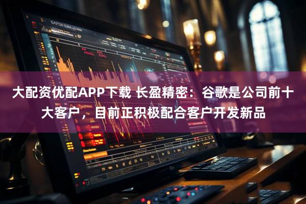 大配资优配APP下载 长盈精密：谷歌是公司前十大客户，目前正积极配合客户开发新品