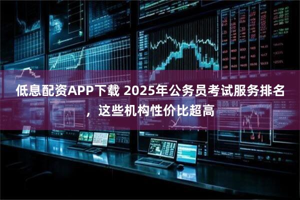 低息配资APP下载 2025年公务员考试服务排名，这些机构性价比超高