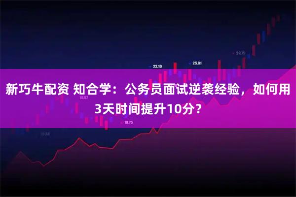 新巧牛配资 知合学：公务员面试逆袭经验，如何用3天时间提升10分？