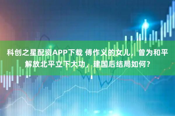 科创之星配资APP下载 傅作义的女儿，曾为和平解放北平立下大功，建国后结局如何？