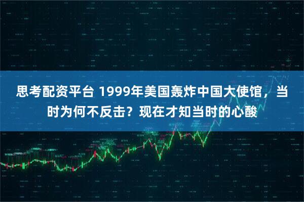 思考配资平台 1999年美国轰炸中国大使馆,当时为何不反击?现在才知当时的心酸