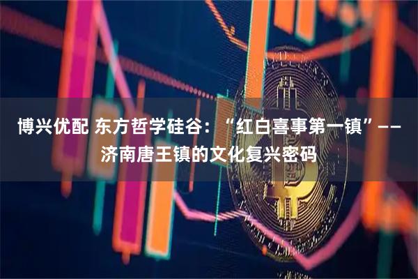 博兴优配 东方哲学硅谷：“红白喜事第一镇”——济南唐王镇的文化复兴密码